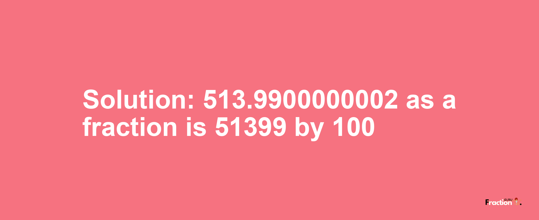 Solution:513.9900000002 as a fraction is 51399/100